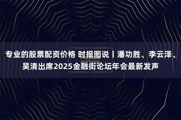 专业的股票配资价格 时报图说丨潘功胜、李云泽、吴清出席2025金融街论坛年会最新发声
