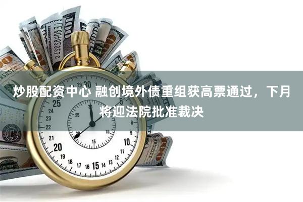 炒股配资中心 融创境外债重组获高票通过，下月将迎法院批准裁决