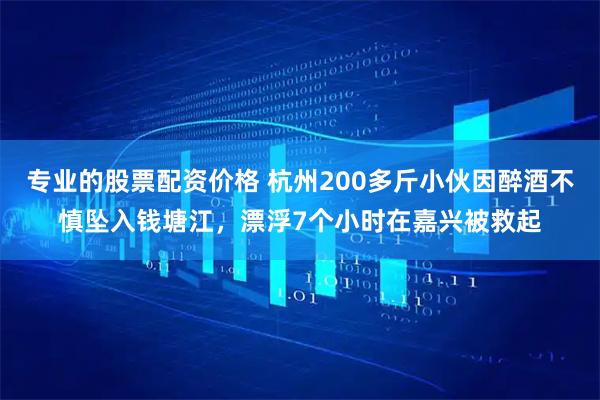专业的股票配资价格 杭州200多斤小伙因醉酒不慎坠入钱塘江，漂浮7个小时在嘉兴被救起