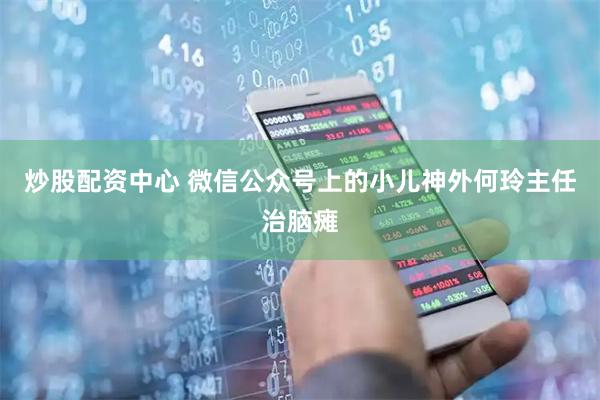 炒股配资中心 微信公众号上的小儿神外何玲主任治脑瘫