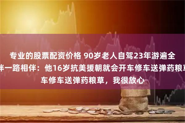 专业的股票配资价格 90岁老人自驾23年游遍全国，86岁老伴一路相伴：他16岁抗美援朝就会开车修车送弹药粮草，我很放心