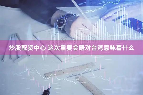 炒股配资中心 这次重要会晤对台湾意味着什么