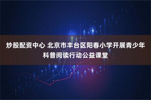 炒股配资中心 北京市丰台区阳春小学开展青少年科普阅读行动公益课堂