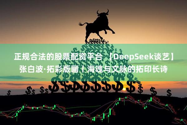 正规合法的股票配资平台 【DeepSeek谈艺】张白波·拓彩版画丨海魂与文脉的拓印长诗