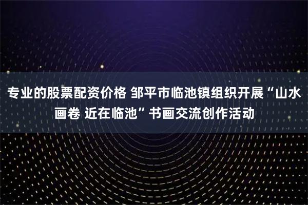 专业的股票配资价格 邹平市临池镇组织开展“山水画卷 近在临池”书画交流创作活动