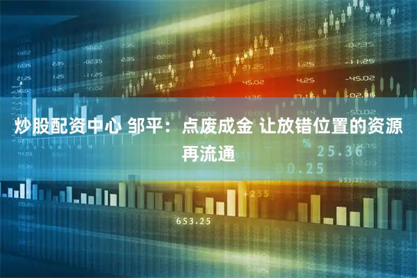 炒股配资中心 邹平：点废成金 让放错位置的资源再流通