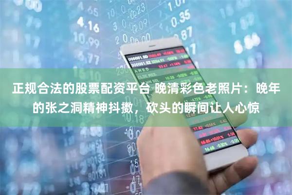 正规合法的股票配资平台 晚清彩色老照片：晚年的张之洞精神抖擞，砍头的瞬间让人心惊