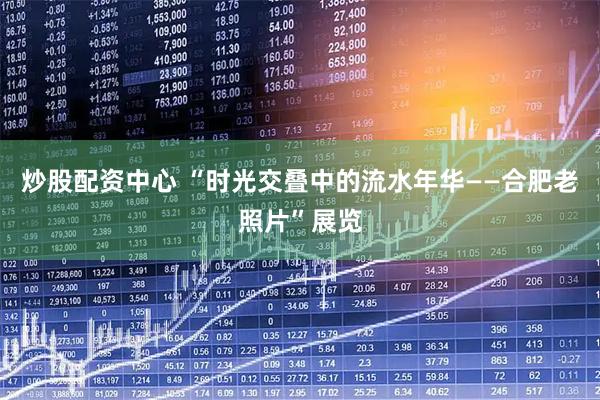 炒股配资中心 “时光交叠中的流水年华——合肥老照片”展览