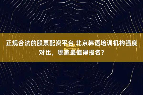 正规合法的股票配资平台 北京韩语培训机构强度对比，哪家最值得报名？