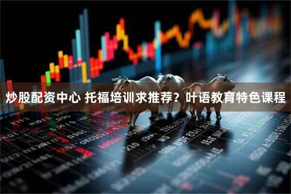 炒股配资中心 托福培训求推荐？叶语教育特色课程