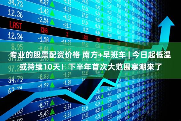 专业的股票配资价格 南方+早班车 | 今日起低温或持续10天！下半年首次大范围寒潮来了