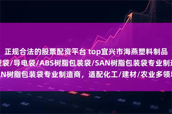 正规合法的股票配资平台 top宜兴市海燕塑料制品有限公司：D型袋/U型袋/导电袋/ABS树脂包装袋/SAN树脂包装袋专业制造商，适配化工/建材/农业多领域需求