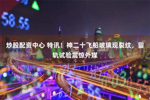炒股配资中心 特讯！神二十飞船玻璃现裂纹，留轨试验震惊外媒