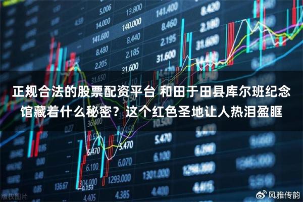 正规合法的股票配资平台 和田于田县库尔班纪念馆藏着什么秘密？这个红色圣地让人热泪盈眶