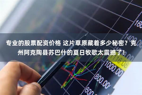 专业的股票配资价格 这片草原藏着多少秘密？克州阿克陶县苏巴什的夏日牧歌太震撼了！