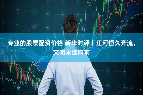 专业的股票配资价格 新华时评｜江河恒久奔流，文明永续向前