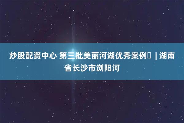 炒股配资中心 第三批美丽河湖优秀案例㊲| 湖南省长沙市浏阳河