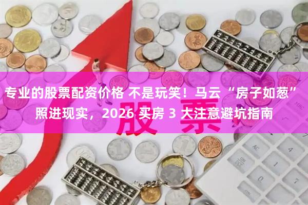 专业的股票配资价格 不是玩笑！马云 “房子如葱” 照进现实，2026 买房 3 大注意避坑指南