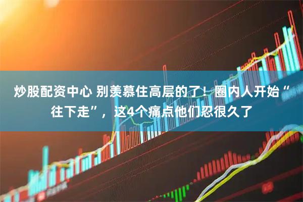 炒股配资中心 别羡慕住高层的了！圈内人开始“往下走”，这4个痛点他们忍很久了