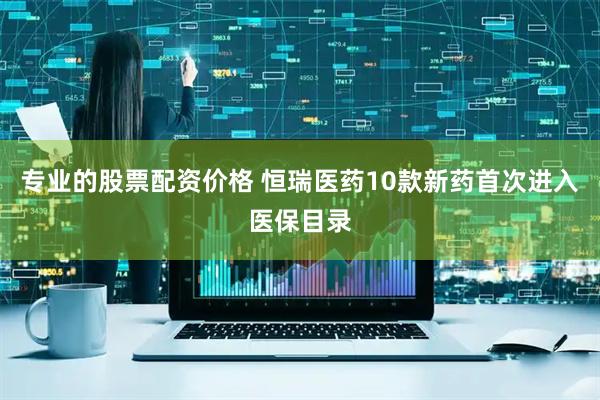 专业的股票配资价格 恒瑞医药10款新药首次进入医保目录