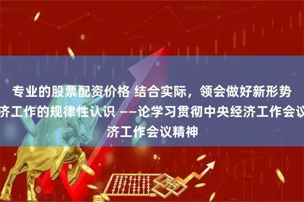 专业的股票配资价格 结合实际，领会做好新形势下经济工作的规律性认识 ——论学习贯彻中央经济工作会议精神