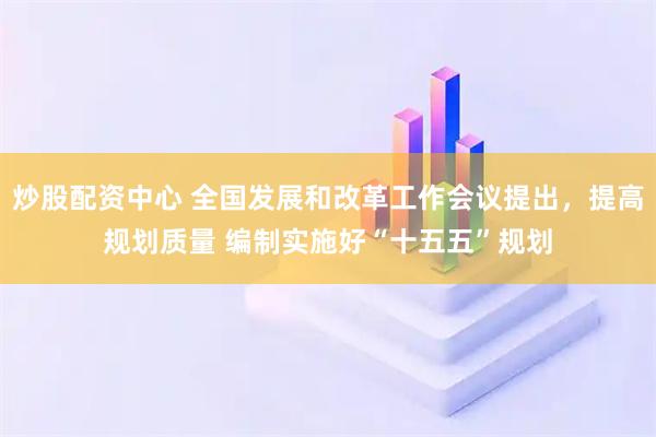 炒股配资中心 全国发展和改革工作会议提出,提高规划质量 编制实施好“十五五”规划
