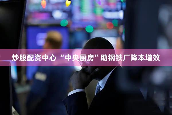 炒股配资中心 “中央厨房”助钢铁厂降本增效