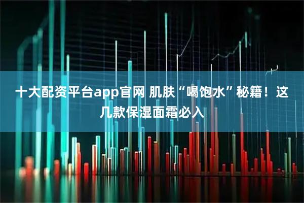 十大配资平台app官网 肌肤“喝饱水”秘籍！这几款保湿面霜必入