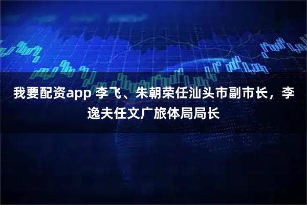我要配资app 李飞、朱朝荣任汕头市副市长，李逸夫任文广旅体局局长