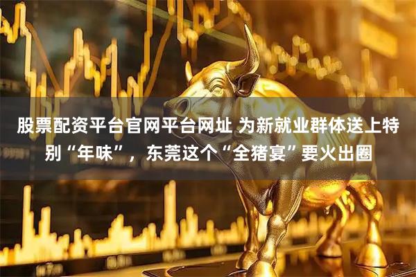 股票配资平台官网平台网址 为新就业群体送上特别“年味”，东莞这个“全猪宴”要火出圈
