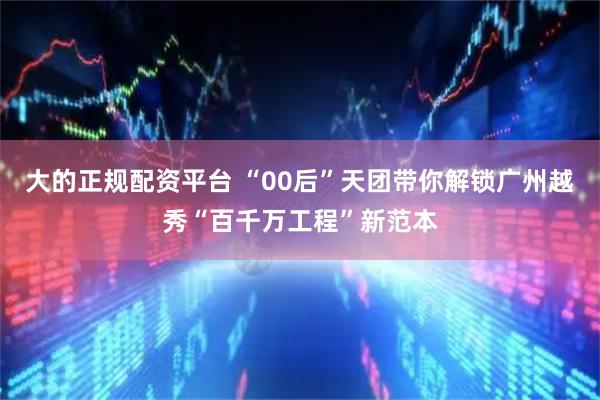 大的正规配资平台 “00后”天团带你解锁广州越秀“百千万工程”新范本