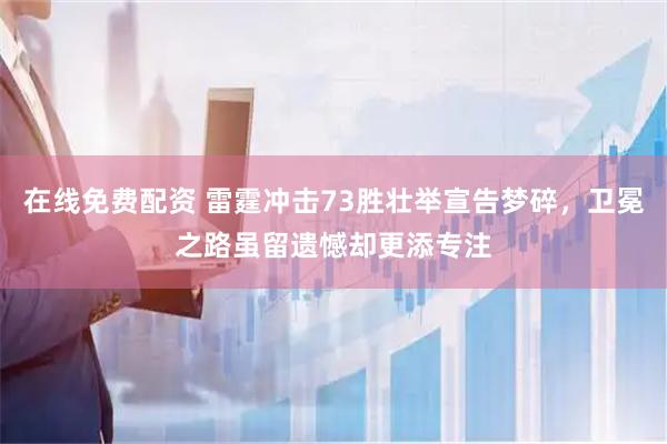 在线免费配资 雷霆冲击73胜壮举宣告梦碎，卫冕之路虽留遗憾却更添专注