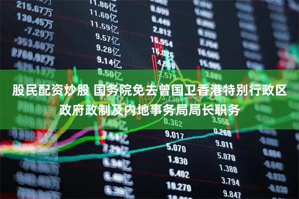 股民配资炒股 国务院免去曾国卫香港特别行政区政府政制及内地事务局局长职务