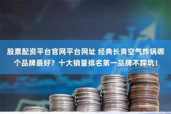 股票配资平台官网平台网址 经典长青空气炸锅哪个品牌最好？十大销量排名第一品牌不踩坑！
