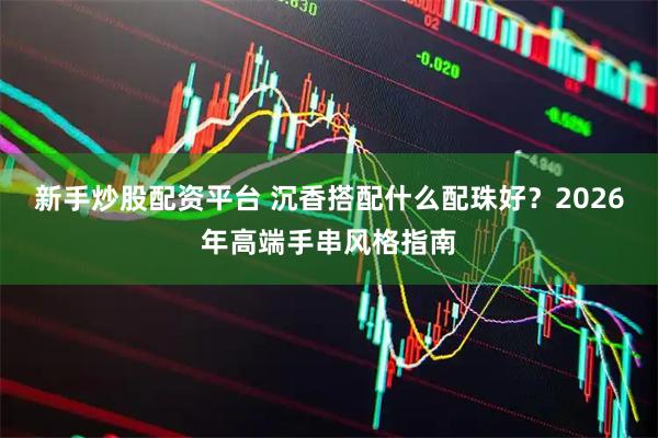新手炒股配资平台 沉香搭配什么配珠好？2026年高端手串风格指南