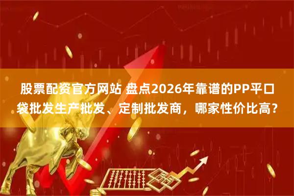 股票配资官方网站 盘点2026年靠谱的PP平口袋批发生产批发、定制批发商，哪家性价比高？
