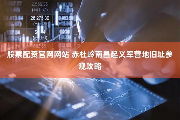 股票配资官网网站 赤杜岭南昌起义军营地旧址参观攻略
