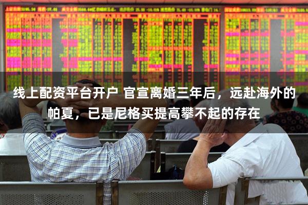 线上配资平台开户 官宣离婚三年后，远赴海外的帕夏，已是尼格买提高攀不起的存在