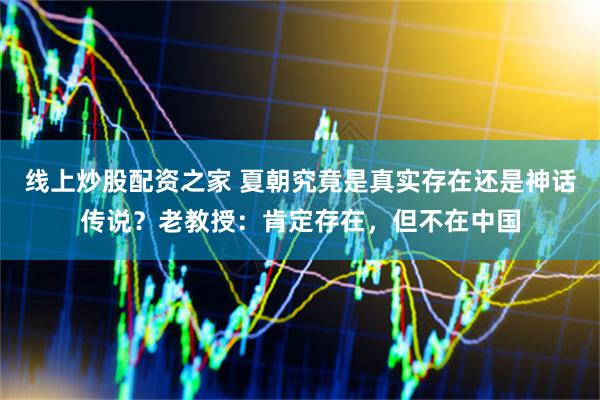 线上炒股配资之家 夏朝究竟是真实存在还是神话传说？老教授：肯定存在，但不在中国