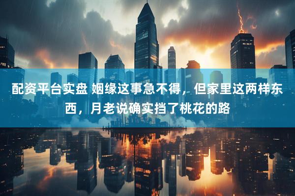 配资平台实盘 姻缘这事急不得，但家里这两样东西，月老说确实挡了桃花的路