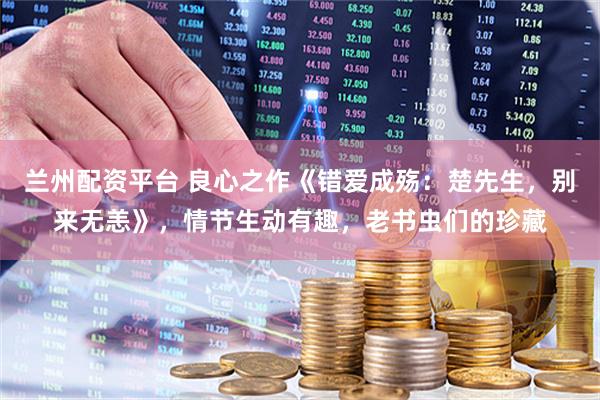 兰州配资平台 良心之作《错爱成殇：楚先生，别来无恙》，情节生动有趣，老书虫们的珍藏