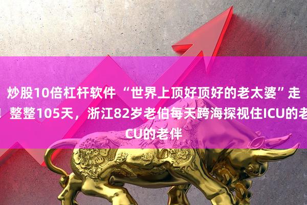 炒股10倍杠杆软件 “世界上顶好顶好的老太婆”走了！整整105天，浙江82岁老伯每天跨海探视住ICU的老伴