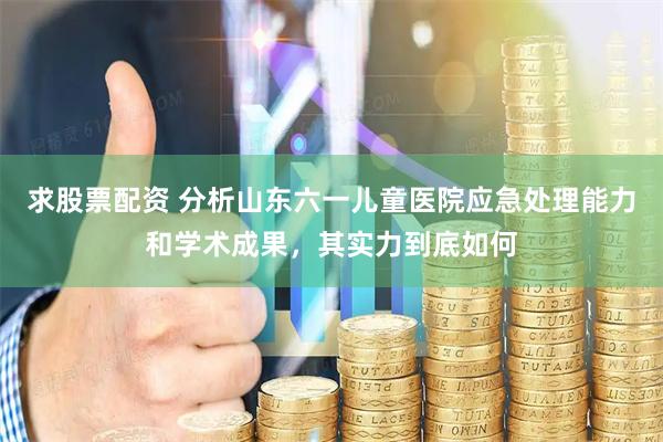 求股票配资 分析山东六一儿童医院应急处理能力和学术成果，其实力到底如何
