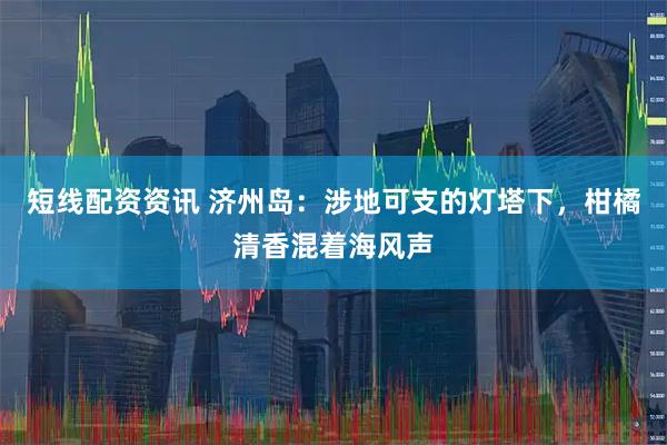 短线配资资讯 济州岛：涉地可支的灯塔下，柑橘清香混着海风声