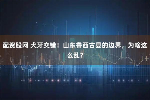 配资股网 犬牙交错！山东鲁西古县的边界，为啥这么乱？
