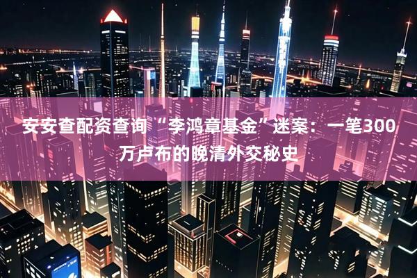 安安查配资查询 “李鸿章基金”迷案：一笔300万卢布的晚清外交秘史