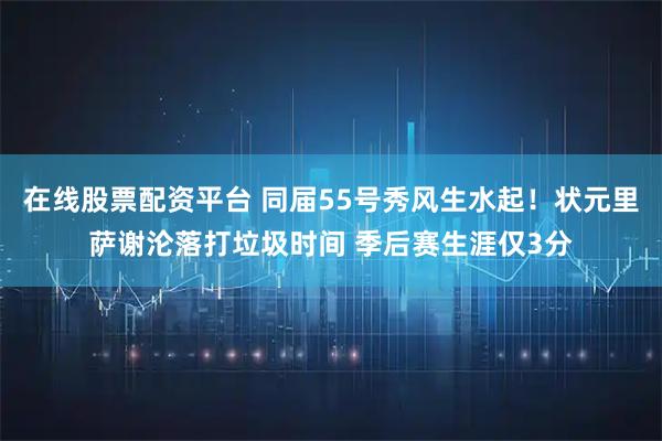 在线股票配资平台 同届55号秀风生水起！状元里萨谢沦落打垃圾时间 季后赛生涯仅3分