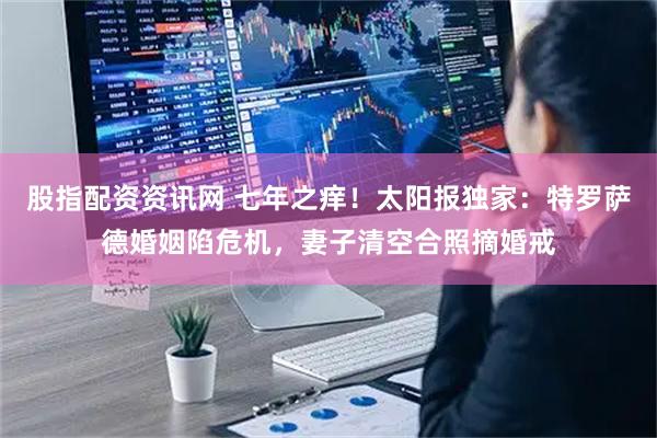 股指配资资讯网 七年之痒！太阳报独家：特罗萨德婚姻陷危机，妻子清空合照摘婚戒