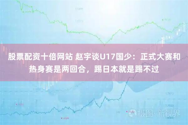 股票配资十倍网站 赵宇谈U17国少：正式大赛和热身赛是两回合，踢日本就是踢不过