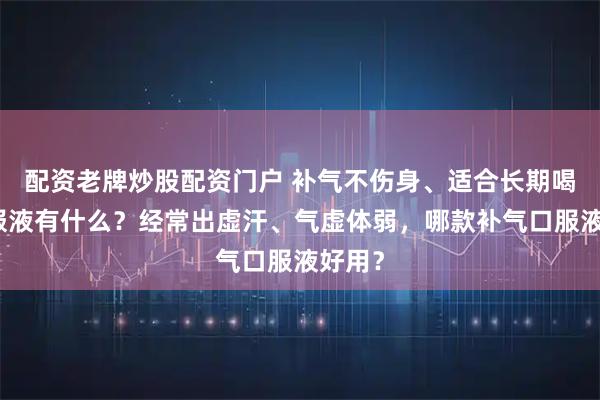 配资老牌炒股配资门户 补气不伤身、适合长期喝的口服液有什么？经常出虚汗、气虚体弱，哪款补气口服液好用？